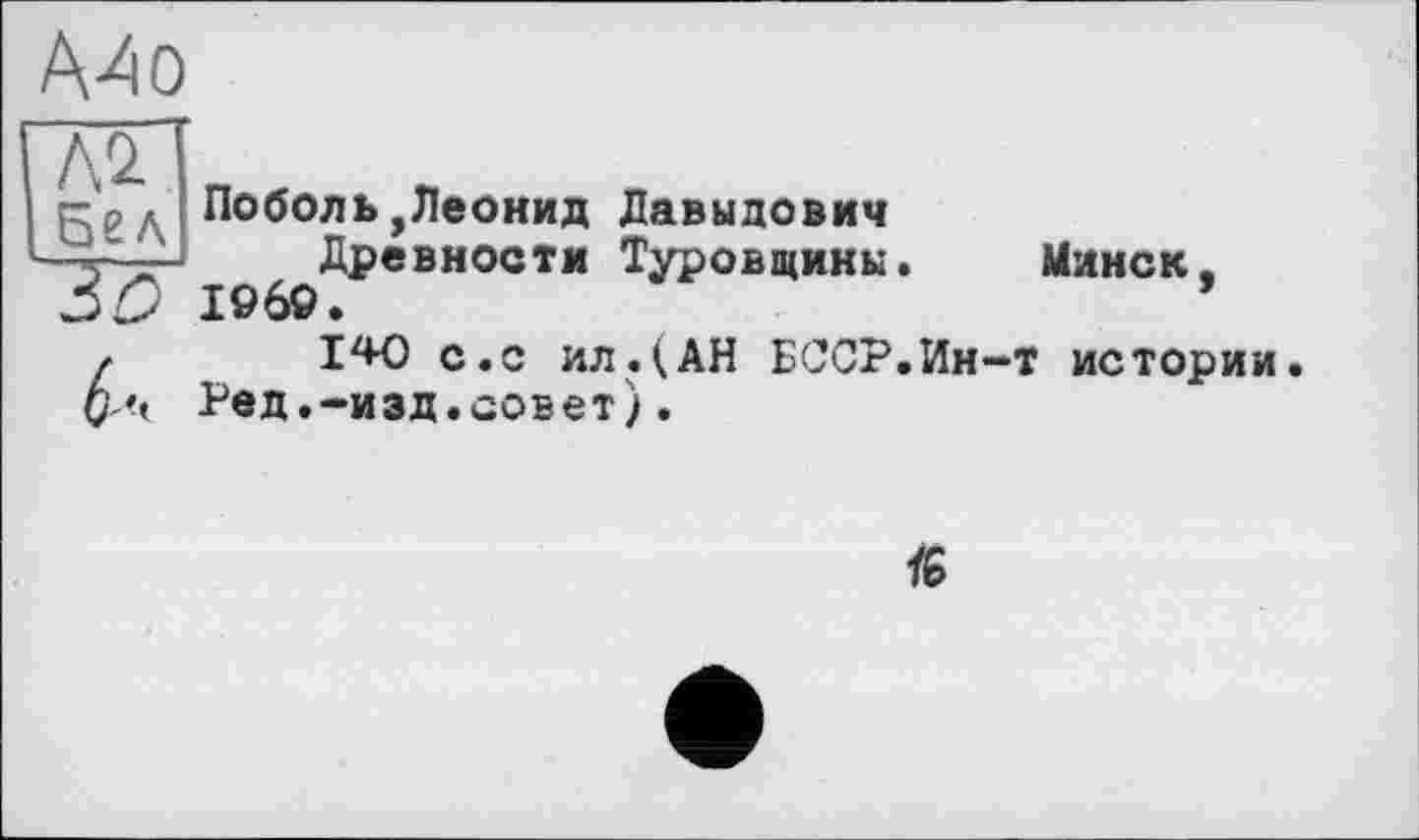 ﻿ААо
Поболь,Леонид Давыдович Древности Туровщины. 1969.
140 с.с ил. (АН БССР.Ин-Ред.-изд.совет).
Минск, т истории.